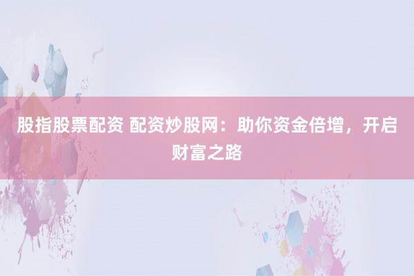 股指股票配资 配资炒股网：助你资金倍增，开启财富之路