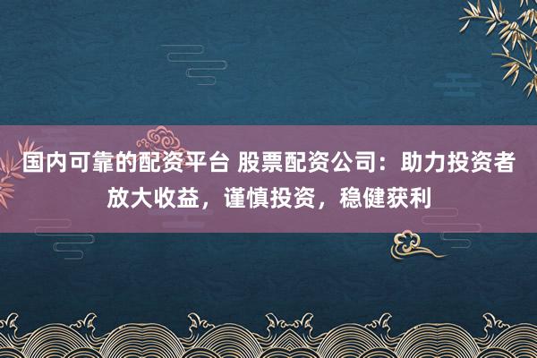 国内可靠的配资平台 股票配资公司：助力投资者放大收益，谨慎投资，稳健获利