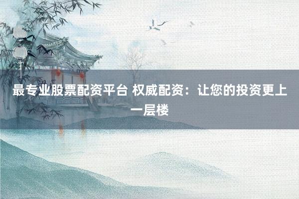 最专业股票配资平台 权威配资：让您的投资更上一层楼