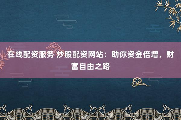 在线配资服务 炒股配资网站：助你资金倍增，财富自由之路