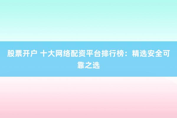 股票开户 十大网络配资平台排行榜：精选安全可靠之选