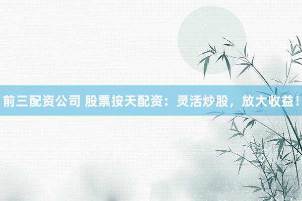 前三配资公司 股票按天配资：灵活炒股，放大收益！