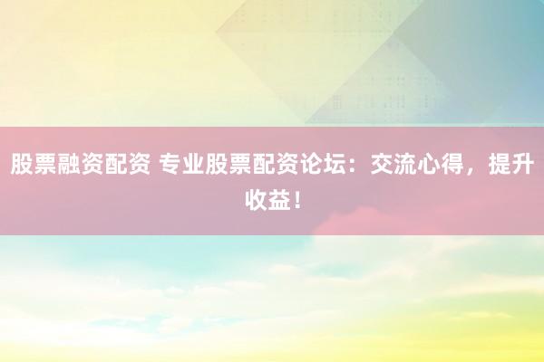 股票融资配资 专业股票配资论坛：交流心得，提升收益！