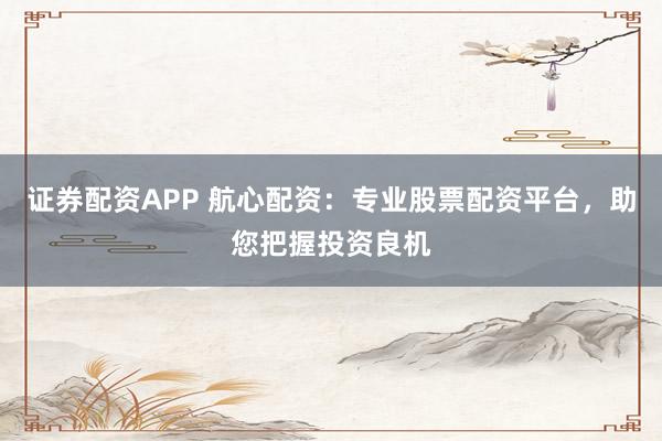 证券配资APP 航心配资：专业股票配资平台，助您把握投资良机