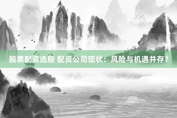 股票配资选股 配资公司现状：风险与机遇并存？