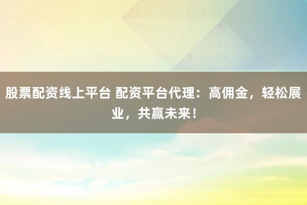 股票配资线上平台 配资平台代理：高佣金，轻松展业，共赢未来！