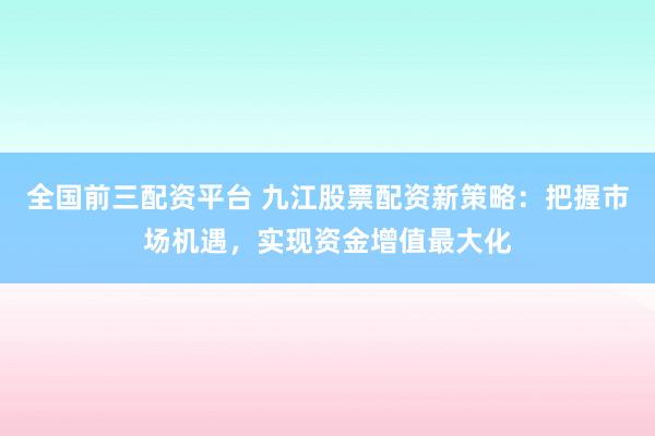 全国前三配资平台 九江股票配资新策略：把握市场机遇，实现资金增值最大化