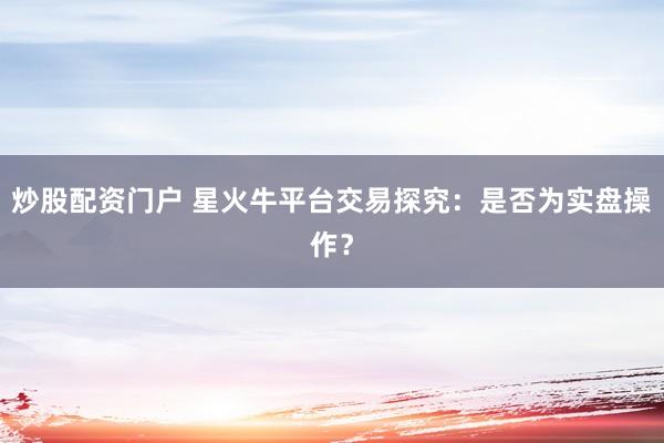 炒股配资门户 星火牛平台交易探究：是否为实盘操作？