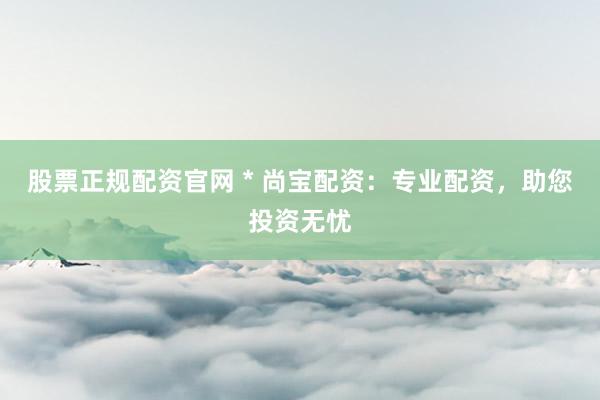 股票正规配资官网 * 尚宝配资：专业配资，助您投资无忧