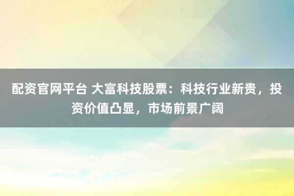 配资官网平台 大富科技股票：科技行业新贵，投资价值凸显，市场前景广阔