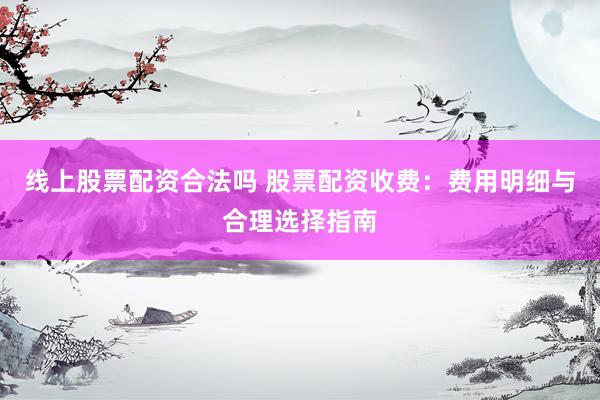 线上股票配资合法吗 股票配资收费：费用明细与合理选择指南