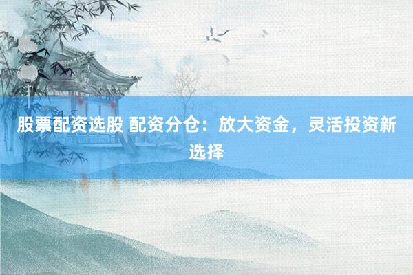 股票配资选股 配资分仓：放大资金，灵活投资新选择