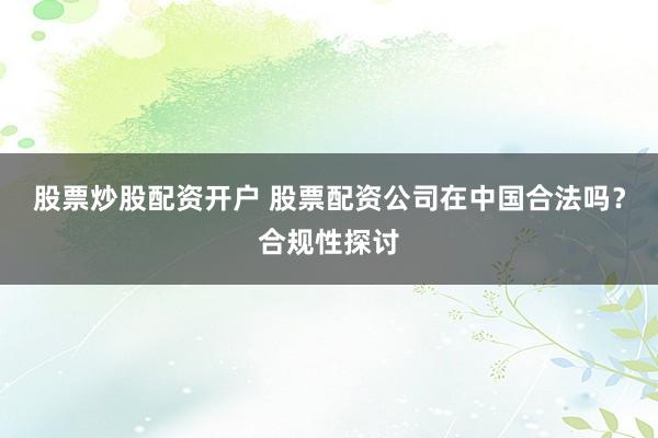 股票炒股配资开户 股票配资公司在中国合法吗？合规性探讨