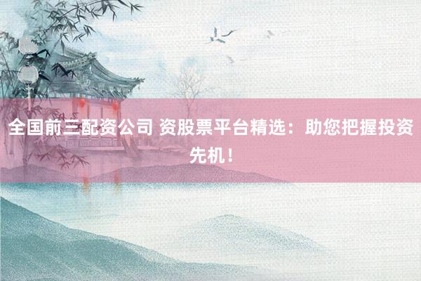 全国前三配资公司 资股票平台精选：助您把握投资先机！