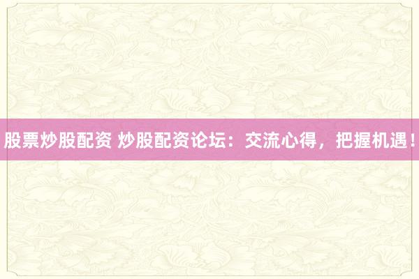 股票炒股配资 炒股配资论坛：交流心得，把握机遇！