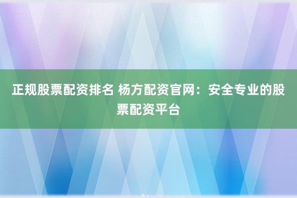 正规股票配资排名 杨方配资官网：安全专业的股票配资平台
