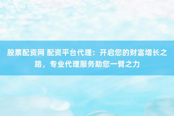 股票配资网 配资平台代理：开启您的财富增长之路，专业代理服务助您一臂之力