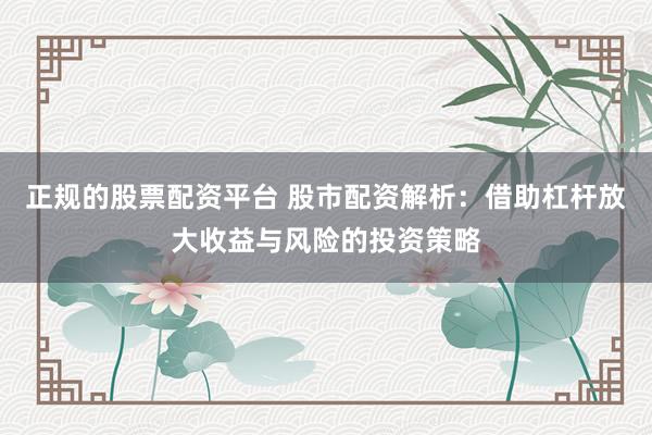 正规的股票配资平台 股市配资解析：借助杠杆放大收益与风险的投资策略