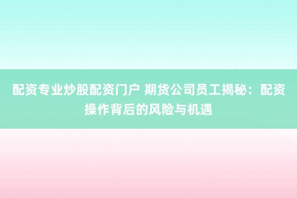 配资专业炒股配资门户 期货公司员工揭秘：配资操作背后的风险与机遇