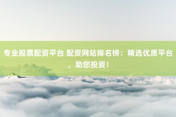 专业股票配资平台 配资网站排名榜：精选优质平台，助您投资！