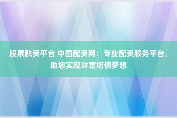 股票融资平台 中国配资网：专业配资服务平台，助您实现财富增值梦想