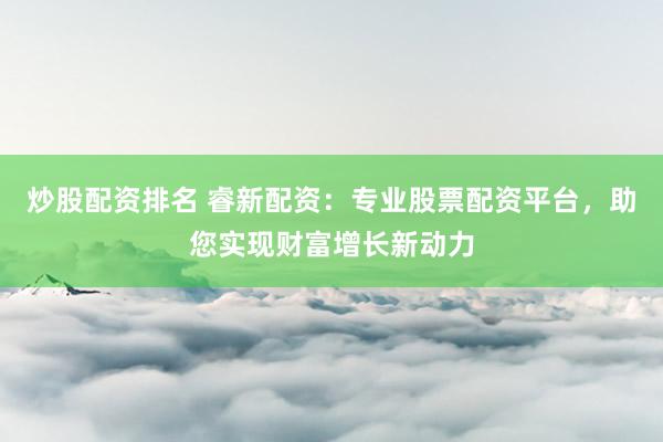 炒股配资排名 睿新配资：专业股票配资平台，助您实现财富增长新动力