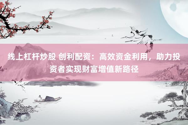 线上杠杆炒股 创利配资：高效资金利用，助力投资者实现财富增值新路径