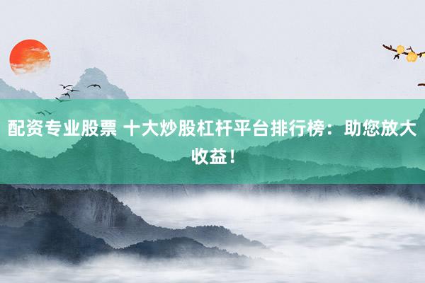 配资专业股票 十大炒股杠杆平台排行榜：助您放大收益！