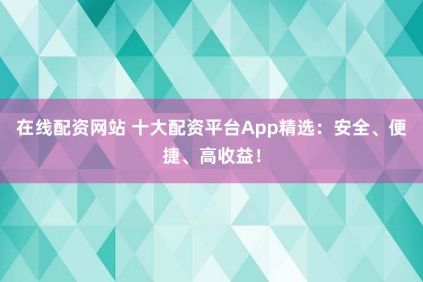 在线配资网站 十大配资平台App精选：安全、便捷、高收益！