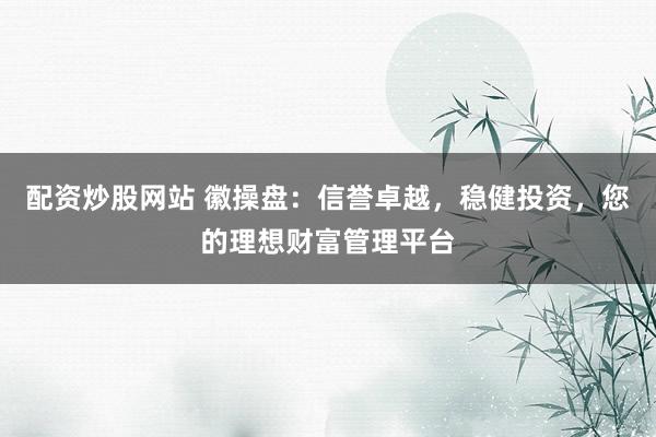 配资炒股网站 徽操盘：信誉卓越，稳健投资，您的理想财富管理平台