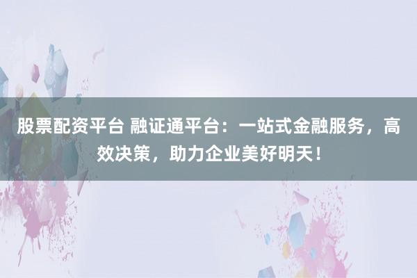 股票配资平台 融证通平台：一站式金融服务，高效决策，助力企业美好明天！