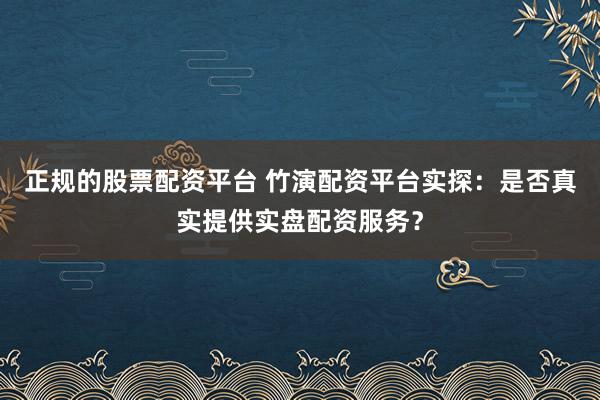 正规的股票配资平台 竹演配资平台实探：是否真实提供实盘配资服务？