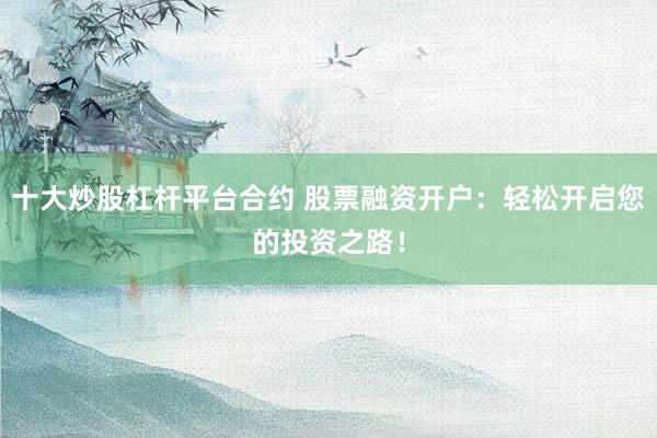 十大炒股杠杆平台合约 股票融资开户：轻松开启您的投资之路！