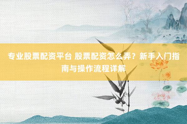 专业股票配资平台 股票配资怎么弄？新手入门指南与操作流程详解