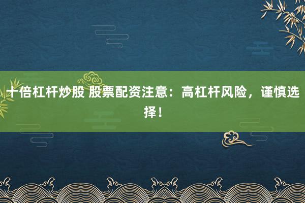 十倍杠杆炒股 股票配资注意：高杠杆风险，谨慎选择！