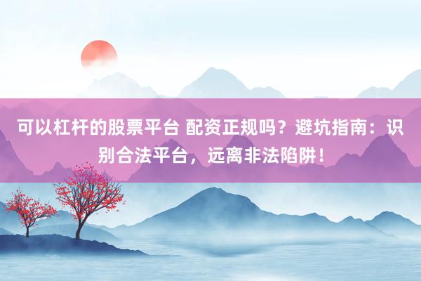 可以杠杆的股票平台 配资正规吗？避坑指南：识别合法平台，远离非法陷阱！