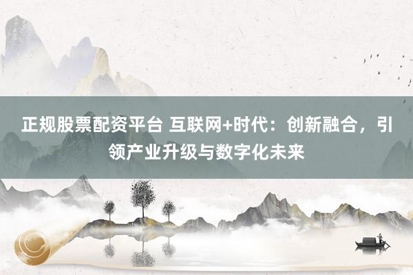 正规股票配资平台 互联网+时代：创新融合，引领产业升级与数字化未来