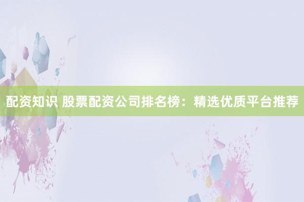 配资知识 股票配资公司排名榜：精选优质平台推荐