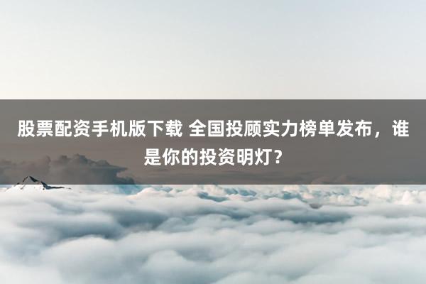 股票配资手机版下载 全国投顾实力榜单发布，谁是你的投资明灯？