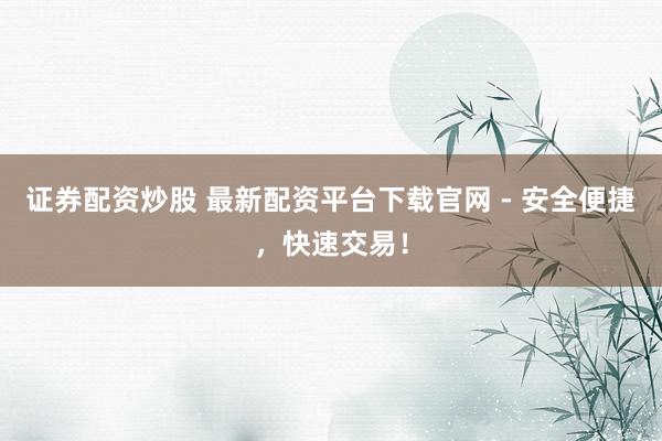 证券配资炒股 最新配资平台下载官网 - 安全便捷，快速交易！