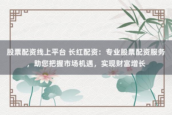 股票配资线上平台 长红配资：专业股票配资服务，助您把握市场机遇，实现财富增长
