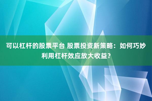 可以杠杆的股票平台 股票投资新策略：如何巧妙利用杠杆效应放大收益？