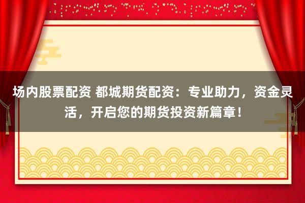 场内股票配资 都城期货配资：专业助力，资金灵活，开启您的期货投资新篇章！