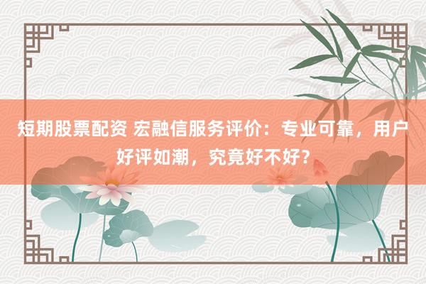 短期股票配资 宏融信服务评价：专业可靠，用户好评如潮，究竟好不好？