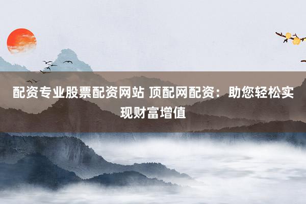 配资专业股票配资网站 顶配网配资：助您轻松实现财富增值