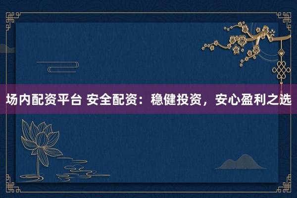 场内配资平台 安全配资：稳健投资，安心盈利之选