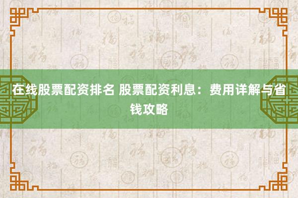 在线股票配资排名 股票配资利息：费用详解与省钱攻略