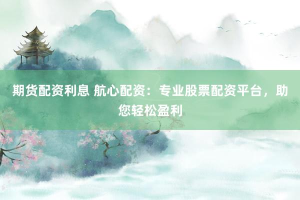 期货配资利息 航心配资：专业股票配资平台，助您轻松盈利