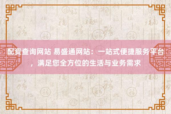 配资查询网站 易盛通网站：一站式便捷服务平台，满足您全方位的生活与业务需求