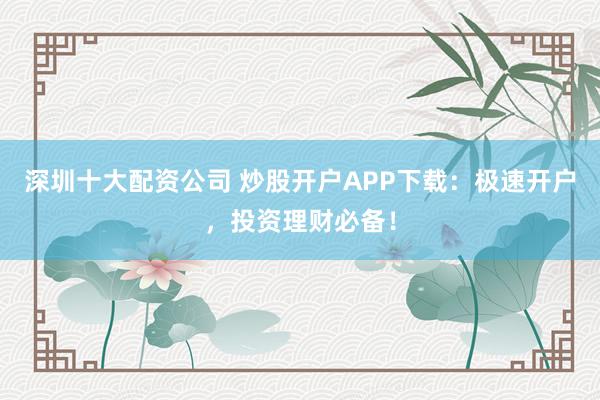 深圳十大配资公司 炒股开户APP下载：极速开户，投资理财必备！